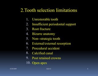 2.Tooth selection limitations
               1.    Unrestorable tooth
               2
               2.    Insufficient periodontal support
               3.    Root fracture
               4.    Bizarre anatomy
               5.    Non--strategic tooth
               6
               6.    External/external resorption
               7.    Procedural accident
               8.    Calcified canal
               9.    Post retained crowns
               10.   Open apex
10/20/2009                     kmw12                    6
 