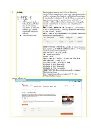 7 CviKI-1
➢ 100 % de actividad en el
búfer rCutSmart™ (hay
más de 210 enzimas
disponibles en el mismo
búfer) lo que permite
digestiones dobles más
sencillas
➢ Sitio de corte: RG/CY
Es una endonucleasa de restricción con 4 sitios de
reconocimiento esperados, así como hasta once sitios relajados
no afines (sitios estrella). Según la estabilidad de la enzima en
la reacción, las incubaciones de más de 1 hora no mejorarán la
digestión, a menos que se agregue enzima adicional. La
actividad estelar puede resultar de una digestión prolongada,
una alta concentración de enzimas o una concentración de
glicerol >5%
FUENTE DEL PRODUCTO: Una cepa de E. coli que lleva
el gen de restricción CviKI clonado y modificado derivado de
CA-1A, un virus Chlorella.
REACTIVOS SUMINISTRADOS: Los siguientes reactivos se
suministran con este producto:
DEFINICIÓN DE UNIDAD: La cantidad de enzima necesaria
para digerir 1 µg de ADN de pBR322 en 1 hora a 37 °C en un
volumen de reacción total de 50 µl.
CONDICIONES DE REACCIÓN:
1X Tampón rCutSmart™
Incubar a 37°C
TEMPERATURA ÓPTIMA DE INCUBACIÓN: 37°C
INACTIVIDAD TÉRMICA: No
SENSIBILIDAD A LA METILACIÓN:
Metilación de dam: No sensible
Metilación de dcm: No sensible
Metilación de CpG: No sensible
APLICACIONES: Digestión de enzimas de restricción.
Más información en:
https://international.neb.com/products/r0710-cviki-
1#Product%20Information
Imagen referencial:
 