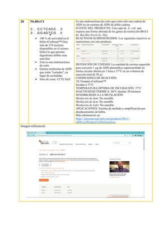 20 Nb.BbvCI
➢ 100 % de actividad en el
búfer rCutSmart™ (hay
más de 210 enzimas
disponibles en el mismo
búfer) lo que permite
digestiones dobles más
sencillas
➢ Esta es una endonucleasa
de corte
➢ Genera moléculas de ADN
que están "cortadas", en
lugar de escindidas
➢ Sitio de corte: CCTCAGC
Es una endonucleasa de corte que corta solo una cadena de
ADN en un sustrato de ADN de doble cadena.
FUENTE DEL PRODUCTO: Una cepa de E. coli que
expresa una forma alterada de los genes de restricción BbvCI
de Bacillus brevis (L. Ge)
REACTIVOS SUMINISTRADOS: Los siguientes reactivos se
suministran con este producto:
DEFINICIÓN DE UNIDAD: La cantidad de enzima requerida
para convertir 1 µg de ADN plasmídico superenrollado en
forma circular abierta en 1 hora a 37°C en un volumen de
reacción total de 50 µl.
CONDICIONES DE REACCIÓN:
1X Tampón rCutSmart™
Incubar a 37°C
TEMPERATURA ÓPTIMA DE INCUBACIÓN: 37°C
INACTIVIDAD TÉRMICA: 80°C durante 20 minutos
SENSIBILIDAD A LA METILACIÓN:
Metilación de dam: No sensible
Metilación de dcm: No sensible
Metilación de CpG: No sensible
APLICACIONES: Enzima de mellado y amplificación por
desplazamiento de hebra.
Más información en:
https://international.neb.com/products/r0631-
nbbbvci#Product%20Information
Imagen referencial:
 
