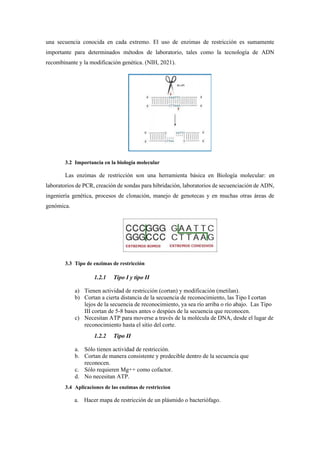 una secuencia conocida en cada extremo. El uso de enzimas de restricción es sumamente
importante para determinados métodos de laboratorio, tales como la tecnología de ADN
recombinante y la modificación genética. (NIH, 2021).
3.2 Importancia en la biología molecular
Las enzimas de restricción son una herramienta básica en Biología molecular: en
laboratorios de PCR, creación de sondas para hibridación, laboratorios de secuenciación de ADN,
ingeniería genética, procesos de clonación, manejo de genotecas y en muchas otras áreas de
genómica.
3.3 Tipo de enzimas de restricción
1.2.1 Tipo I y tipo II
a) Tienen actividad de restricción (cortan) y modificación (metilan).
b) Cortan a cierta distancia de la secuencia de reconocimiento, las Tipo I cortan
lejos de la secuencia de reconocimiento, ya sea río arriba o río abajo. Las Tipo
III cortan de 5-8 bases antes o despúes de la secuencia que reconocen.
c) Necesitan ATP para moverse a través de la molécula de DNA, desde el lugar de
reconocimiento hasta el sitio del corte.
1.2.2 Tipo II
a. Sólo tienen actividad de restricción.
b. Cortan de manera consistente y predecible dentro de la secuencia que
reconocen.
c. Sólo requieren Mg++ como cofactor.
d. No necesitan ATP.
3.4 Aplicaciones de las enzimas de restriccion
a. Hacer mapa de restricción de un plásmido o bacteriófago.
 