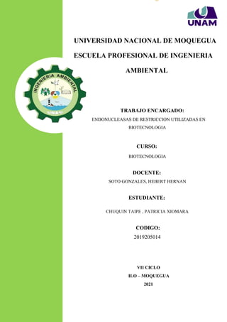 Página | 1
ENDONUCLEASAS DE RESTRICCION ALEATORIAMENTE
UNIVERSIDAD NACIONAL DE MOQUEGUA
ESCUELA PROFESIONAL DE INGENIERIA
AMBIENTAL
TRABAJO ENCARGADO:
ENDONUCLEASAS DE RESTRICCION UTILIZADAS EN
BIOTECNOLOGIA
CURSO:
BIOTECNOLOGIA
DOCENTE:
SOTO GONZALES, HEBERT HERNAN
ESTUDIANTE:
CHUQUIN TAIPE , PATRICIA XIOMARA
CODIGO:
2019205014
VII CICLO
ILO – MOQUEGUA
2021
 