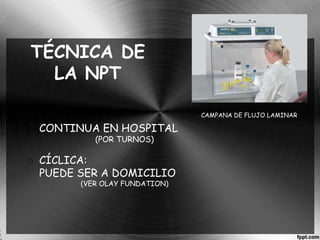 TÉCNICA DE 
LA NPT 
o CONTINUA EN HOSPITAL 
(POR TURNOS) 
o CÍCLICA: 
PUEDE SER A DOMICILIO 
(VER OLAY FUNDATION) 
CAMPANA DE FLUJO LAMINAR 
 