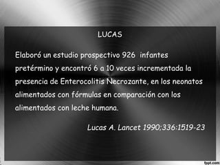 LUCAS 
Elaboró un estudio prospectivo 926 infantes 
pretérmino y encontró 6 a 10 veces incrementada la 
presencia de Enterocolitis Necrozante, en los neonatos 
alimentados con fórmulas en comparación con los 
alimentados con leche humana. 
Lucas A. Lancet 1990;336:1519-23 
 