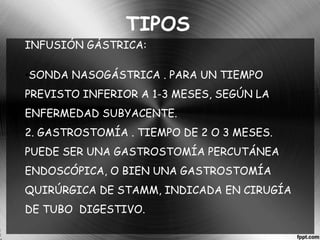 TIPOS 
INFUSIÓN GÁSTRICA: 
•SONDA NASOGÁSTRICA . PARA UN TIEMPO 
PREVISTO INFERIOR A 1-3 MESES, SEGÚN LA 
ENFERMEDAD SUBYACENTE. 
2. GASTROSTOMÍA . TIEMPO DE 2 O 3 MESES. 
PUEDE SER UNA GASTROSTOMÍA PERCUTÁNEA 
ENDOSCÓPICA, O BIEN UNA GASTROSTOMÍA 
QUIRÚRGICA DE STAMM, INDICADA EN CIRUGÍA 
DE TUBO DIGESTIVO. 
 