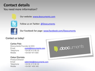 Contact details
You need more information?

               Our website: www.doocuments.com


               Follow us on Twitter: @Doocuments

               Our Facebook fan page: www.facebook.com/Doocuments


 Contact us today!

     Carlos Polo
     Doocuments Founder & CEO
     Email         cpolo@doocuments.com
     Telephone     +34 94 413 90 32
     Mobile        +34 607 811 804

     Oskar Elorrieta
     Product Director
     Email            oelorrieta@doocuments.com
     Telephone        +34 94 413 90 32
     Mobile           +34 667 406 340
 