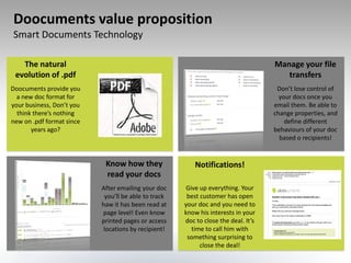 Doocuments value proposition
Smart Documents Technology

   The natural                                                                      Manage your file
 evolution of .pdf                                                                     transfers
Doocuments provide you                                                               Don’t lose control of
  a new doc format for                                                                your docs once you
your business, Don’t you                                                            email them. Be able to
  think there’s nothing                                                             change properties, and
new on .pdf format since                                                                define different
       years ago?                                                                   behaviours of your doc
                                                                                      based o recipients!


                            Know how they                 Notifications!
                            read your docs
                           After emailing your doc    Give up everything. Your
                            you’ll be able to track    best customer has open
                           haw it has been read at    your doc and you need to
                           page level! Even know      know his interests in your
                           printed pages or access    doc to close the deal. It’s
                           locations by recipient!      time to call him with
                                                       something surprising to
                                                            close the deal!
 