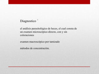 3
Diagnostico

el análisis parasitológico de heces, el cual consta de
un examen microscópico directo, con y sin
coloraciones

examen macroscópico por tamizado

métodos de concentración.
 