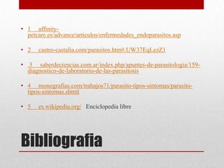 • 1 affinity-
  petcare.es/advance/articulos/enfermedades_endoparasitos.asp

• 2   castro-castalia.com/parasitos.htm#.UW37EqLezZ1

• 3 saberdeciencias.com.ar/index.php/apuntes-de-parasitologia/159-
  diagnostico-de-laboratorio-de-las-parasitosis

• 4 monografias.com/trabajos71/parasito-tipos-sintomas/parasito-
  tipos-sintomas.shtml

• 5   es.wikipedia.org/ Enciclopedia libre




Bibliografia
 