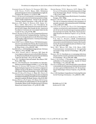 193
Arq. Inst. Biol., São Paulo, v.73, n.2, p.183-193, abr./jun., 2006
Prevalência de endoparasitas em cães da área urbana do Município de Monte Negro, Rondônia.
GUIMARÃES JUNIOR, J.S.; VIDOTTO, O.; YAMAMURA, M.H.; ROSS,
G.M.; FONSECA, N.A.N.; PEREIRA, A.B.L. Helmintos
gastrointestinaisemcães(Canisfamiliaris)naregiãode
Londrina, PR. Semina, v.17, p.29-32, 1996.
HARVEY, J.B.Surveyofveterinarians’recommendationsfor
treatment and control of intestinal parasites in dogs:
public health implications. Journal of the American
Veterinary Medical Association, v.199, p.702-707, 1991.
HOFFMANN, R.P.; FORTES, E.; PANDOLFO, R.A.; KAISER, J.C.;
BELLÓ, A.R.R.; MOTTA-NETO, A.A. Prevalência de
helmintosgastrointestinaisdocãoerrantedomunicí-
pio de Porto Alegre, Rio Grande do Sul. Arquivos da
Faculdade de Veterinária da Universidade Federal do Rio
Grande do Sul, v.18, p.61-68, 1990.
HUBER,F.;BOMFIM,T.C.B.;GOMES, R.S.Comparisonbetween
natural infection byCryptoposridium sp.,Giardia sp.,in
dogs in two living situations in the West Zone of the
municipality of Rio de Janeiro.VeterinaryParasitology,
v.130, p.69-72, 2005.
LARA,S.I.M.;TAROUCO,M.R.R.;RIBEIRO, P.B.Helmintospara-
sitos deCanis familiarisde Pelotas, Rio Grande do Sul.
ArquivosdaEscoladeVeterináriadaUniversidadeFederal
de Minas Gerais, v.33, p.293-297, 1981.
LEIB,M.S.&ZAJAC,A.M.Giardiasisindogsandcats.Veterinary
Medicine, v.94, p.793-802, 1999.
LIMA, W.S.; CAMARGO, M.C.V.; GUIMARÃES, M.P. Surto de
Larva migranscutâneaemumcrechedeBeloHorizon-
te,MinasGerais(Brasil).RevistadoInstitutodeMedicina
Tropical de São Paulo, v.26, p.122-124, 1984.
LONG, P.L. Coccidiosis of man and animals. Boca Raton: CRC
Press, 1990. 356p.
MENEZES, O.B. Parasitos de Canis familiaris em Salvador.
Boletim do Instituto Biológico da Bahia, v.1, p.75-78, 1954.
MURADIAN, V.; GENNARI, S.M.; GLICKMAN, L.T.; PINHEIRO, S.R.
Epidemiological aspects of visceral larva migrans in
children living at São Remo community, São Paulo
(SP), Brazil.VeterinaryParasitology,v.134,p.93-97,2005.
NAVARRO, I.T.; KANO, F.S.; OGAWA, L.; FREIRE, R.L.; VIDOTTO, O.
Ocorrência deCryptosporidiumsppemcãescomdiarréia
atendidosnoHospitalVeterináriodaUniversidadeEs-
tadualdeLondrina,PR,Brasil.Semina,v.18,p.23-25,1997.
OLIVEIRA,P.R.;SILVA,P.L.;PARREIRA,V.F.;RIBEIRO,S.C.A.;GOMES,
J.B. Prevalência de endoparasitas em cães da região de
Uberlândia, Minas Gerais.BrazilianJournalofVeterinary
Research and Animal Science, v.27, p.193-197, 1990.
OLIVEIRA-SIQUEIRA, T.C.G.; AMARANTE, A.F.T.; FERRARI, T.B.;
NUNES, L.C.Prevalence of intestinal parasites in dogs
from São Paulo State, Brazil. Veterinary Parasitology,
v.103, p.19-27, 2002.
PESSOA, S.B.Parasitologia humana.RiodeJaneiro:Guanabara
Koogan, 1954. 1026p.
ROBERTSON, I.D.; IRWIN, P.J.; LYMBERY, A.J.; THOMPSON, R.C.A.
The role of companion animals in the emergence of
parasitic zoonoses.InternationalJournalforParasitology,
v.30, p.1369-1377, 2000.
SANTARÉM, V.A.; GIUFFRIDA, R.; ZANIN, G.A. Larvamigrans
cutânea: ocorrência de casos humanos e identifica-
ção de larvas deAncylostoma spp em parque público
do município de Taciba, São Paulo. Revista da Soci-
edade Brasileira de Medicina Tropical, v.37, p.179-181,
2004.
SCAINI,C.J.;TOLEDO,R.N.;LOVATEL,R.;DIONELLO,M.A.;GATTI,
F.A.; SUSIN, L.; SIGNORINI , V.R.M. Contaminação
ambientalporovoselarvasdehelmintosemfezesde
cãesnaáreacentraldobalneárioCassino,RioGrande
do Sul.Revista da Sociedade Brasileira de Medicina Tropi-
cal, v.36, p.617-619, 2003.
SHOOP, W.L.; MICHAEL, B.F.; EARY, C.H.; HAINES, H.W.
Transmammary transmission of Strongyloides
stercoralis in dogs. Journal of Parasitology, v.88, p.536-
539, 2002.
THOMPSON, R.C.A. Giardiasis as a re-emerging infectious
disease and its zoonotic potential.InternationalJournal
for Parasitology, v.30, p.1259-1267, 2000.
TZIPORI, S. & CAMPBELL, I. Prevalence of Cryptosporidium
antibodies in 10 animal species. Journal of Clinical
Microbiology, v.14, p.455-456, 1981.
ZAGO FILHO,H.&BARRETO, M.P.Estudo sobre a prevalência
eintensidadedeinfestaçãoporhelmintosintestinais
em cães e gatos de Ribeirão Preto, SP. Revista Brasi-
leira de Malariologia e Doenças Tropicais,v.9,p.295-304,
1957.
ZAJAC A.M.Giardiasis.CompendiumonContinuingEducation
for the Practicing Veterinarian, v.14, p.604-611, 1992.
Recebido em 15/2/06
Aceito em 22/5/06
 