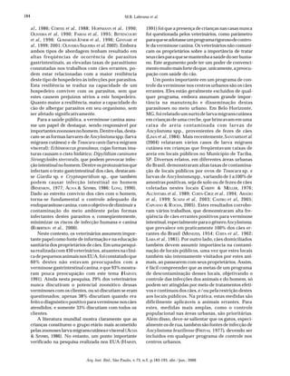 184
Arq. Inst. Biol., São Paulo, v.73, n.2, p.183-193, abr./jun., 2006
M.B. Labruna et al.
al., 1986; CÔRTES et al., 1988; HOFFMANN et al., 1990;
OLIVEIRA et al., 1990; FARIAS et al., 1995; BITTENCOURT
et al., 1996; GUIMARÃES JÚNIOR et al., 1996; GENNARI et
al., 1999; 2001; OLIVEIRA-SIQUEIRA et al, 2002). Embora
ambos tipos de abordagem tenham resultado em
altas freqüências de ocorrência de parasitos
gastrintestinais, as elevadas taxas de parasitismo
constatadas nos trabalhos com cães errantes, po-
dem estar relacionadas com a maior resiliência
deste tipo de hospedeiro às infecções por parasitos.
Esta resiliência se traduz na capacidade de um
hospedeiro conviver com os parasitos, sem que
estes causem prejuízos sérios a este hospedeiro.
Quanto maior a resiliência, maior a capacidade do
cão de albergar parasitos em seu organismo, sem
ser afetado significativamente.
Para a saúde pública, a verminose canina assu-
me um papel de destaque, sendo responsável por
importanteszoonosesnohomem.Dentreelas,desta-
cam-se as formas larvares deAncylostoma spp.(larva
migrans cutânea) e de Toxocara canis (larva migrans
visceral); Echinococcus granulosus, cujas formas ima-
turas causam o cisto hidático; Dipylidium caninume
Strongyloides stercoralis, que podem provocar infec-
çãointestinalnohomem.Dentreosprotozoáriosque
infectam o trato gastrintestinal dos cães, destacam-
se Giardia sp. e Cryptosporidium sp., que também
podem causar infecção intestinal no homem
(BENENSON, 1977; ACHA & SZYFRES, 1986; LONG, 1990).
Dado ao estreito convívio dos cães com o homem,
torna-se fundamental o controle adequado da
endoparasitosecanina,comoobjetivodediminuira
contaminação do meio ambiente pelas formas
infectantes destes parasitos e, conseqüentemente,
minimizar os riscos de infecção humana e canina
(ROBERTSON et al., 2000).
Neste contexto, os veterinários assumem impor-
tante papel como fonte de informação e na educação
sanitária dos proprietários de cães. Em uma pesqui-
sa realizada com 450 veterinários, atuantes na clíni-
cadepequenosanimaisnosEUA,foiconstatadoque
60% destes não estavam preocupados com a
verminose gastrintestinal canina, e que 93% mostra-
ram pouca preocupação com este tema (HARVEY,
1991). Ainda nesta pesquisa, 29% dos veterinários
nunca discutiram o potencial zoonótico dessas
verminoses com os clientes, ou só discutiam se eram
questionados; apenas 38% discutiam quando era
feito o diagnóstico positivo para verminose nos cães
atendidos; e somente 33% discutiam com todos os
clientes.
A literatura mundial mostra claramente que as
crianças constituem o grupo etário mais acometido
pelas zoonoses larva migranscutâneaevisceral(ACHA
& SZYFRES, 1986). No entanto, um ponto importante
verificado na pesquisa realizada nos EUA (HARVEY,
1991) foi que a presença de crianças nas casas nunca
foi questionada pelos veterinários, como parâmetro
paraqueseadotasseumprogramarigorosodecontro-
le da verminose canina. Os veterinários não comuni-
cam os proprietários sobre a importância de tratar
seuscãesparaquesemantenhaasaúdedoserhuma-
no. Este argumento pode ter um poder de convenci-
mentomuitomaisfortedoque,unicamente,apreocu-
pação com saúde do cão.
Um ponto importante em um programa de con-
trole da verminose nos centros urbanos são os cães
errantes. Eles estão geralmente excluídos de qual-
quer programa, embora assumam grande impor-
tância na manutenção e disseminação destas
parasitoses no meio urbano. Em Belo Horizonte,
MG, foi relatado um surto de larva migranscutânea
em crianças de uma creche, que brincavam em uma
caixa de areia contaminada com larvas de
Ancylostoma spp., provenientes de fezes de cães
(LIMA et al.,1984). Mais recentemente,SANTARÉMet al.
(2004) relataram vários casos de larva migrans
cutânea em crianças que freqüentavam caixas de
areia em locais públicos no Município de Taciba,
SP. Diversos relatos, em diferentes áreas urbanas
do Brasil, demonstraram altas taxas de contamina-
ção de locais públicos por ovos de Toxocara sp. e
larvas deAncylostomaspp., variando de 1 a 100% de
amostras positivas, seja de solo ou de fezes de cães
coletadas nestes locais (CHIEFFI & MÜLLER, 1976;
ALCÂNTARA et al., 1989; COSTA-CRUZ et al., 1994; ARAÚJO
et al., 1999; SCAINI et al., 2003; CASTRO et al., 2005;
CAPUANO & ROCHA, 2005). Estes resultados corrobo-
ram vários trabalhos, que demonstraram alta fre-
qüência de cães errantes positivos para verminose
intestinal, especialmente para o gêneroAncylostoma,
que prevalece em praticamente 100% dos cães er-
rantes do Brasil (MENEZES, 1954; COSTA et al., 1962;
LARA et al., 1981). Por outro lado, cães domiciliados
também devem assumir importância na contami-
nação de locais públicos, uma vez que estes locais
também são intensamente visitados por estes ani-
mais, ao passearem com seus proprietários. Assim,
é fácil compreender que as metas de um programa
de descontaminação desses locais, objetivando o
controle das infecções dos animais e do homem, só
podem ser atingidas por meio de tratamentos efeti-
vos e contínuos dos cães, e/ou pela restrição destes
aos locais públicos. Na prática, estas medidas são
dificilmente aplicáveis a animais errantes. Para
estes, medidas mais amplas, como o controle
populacional nas áreas urbanas, são prioritárias.
Além disso, deve-se salientar que os gatos, especi-
almente os de rua, também são fontes de infecção de
Ancylostoma braziliense (FREITAS, 1977), devendo ser
incluídos em qualquer programa de controle nos
centros urbanos.
 