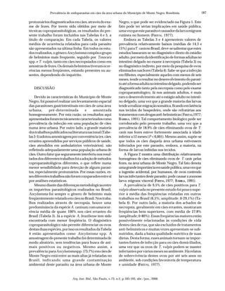 187
Arq. Inst. Biol., São Paulo, v.73, n.2, p.183-193, abr./jun., 2006
Prevalência de endoparasitas em cães da área urbana do Município de Monte Negro, Rondônia.
protozoáriosdiagnosticadosemcães,atravésdoexa-
me de fezes. Por terem sido obtidos por meio de
técnicas coproparasitológicas, os resultados do pre-
sente trabalho foram incluídos nas Tabelas 4 e 5, a
título de comparação. Em cada Tabela, os valores
médios de ocorrência relatados para cada parasito
são apresentados na última linha. Em todos os estu-
dos realizados, o gêneroAncylostoma compôsogrupo
de helmintos mais freqüente, seguido por Toxocara
spp. e T. vulpis, tanto em cães necropsiados como em
amostrasdefezes.Osdemaishelmintostiveramocor-
rências menos freqüentes, estando presentes ou au-
sentes, dependendo do inquérito.
DISCUSSÃO
Devido às características do Município de Monte
Negro, foi possível realizar um levantamento espacial
das parasitoses gastrintestinais em cães de uma área
urbana, pré-determinada e amostrada
homogeneamente. Por esta razão, os resultados aqui
apresentadosforamtecnicamentecaracterizadoscomo
prevalência da infecção em uma população de cães
numa área urbana. Por outro lado, a grande maioria
dostrabalhospublicadosnaliteraturanacional(Tabe-
las3-5)adotouamostragensporconveniência(ex.cães
errantes apreendidos por serviços públicos de saúde,
cães atendidos em ambulatórios veterinários), não
refletindo adequadamente uma população urbana de
cães.Outrofatorqueseguramenteinterferiunosresul-
tadosdosdiferentestrabalhosfoiaadoçãodemétodos
coproparasitológicos diferentes, o que reflete numa
menor sensibilidade para detecção de alguns parasi-
tos, especialmente protozoários. Por essas razões, es-
sesdiferentestrabalhosnãoforamcomparadosentresi
por análises estatísticas.
Mesmodiantedasdiferençasmetodológicasentre
os inquéritos parasitológicos realizados no Brasil,
Ancylostoma foi sempre o gênero de helminto mais
freqüentementerelatadoemcãesnoBrasil.Nostraba-
lhos realizados através de necropsia, houve uma
predominância da espécieA. caninum,comumaocor-
rência média de quase 100% nos cães errantes do
Brasil (Tabela 3). Já a espécie A. braziliense tem sido
encontrada com menor freqüência. O diagnóstico
coproparasitológico não permite diferenciar os ovos
destasduasespécies,porissoosresultadosdaTabela
4 estão apresentados como Ancylostoma spp. A
amostragem do presente trabalho foi determinada de
modo aleatório, sem tendências para busca de ani-
mais positivos ou negativos. Mesmo assim, a
prevalência paraAncylostomaspp.(73,7%)emcãesde
Monte Negro está entre as mais altas já relatadas no
Brasil, indicando uma grande contaminação
ambiental deste parasito na área urbana de Monte
Negro, o que pode ser evidenciado na Figura 1. Este
fato pode ter sérias implicações em saúde pública,
umavezqueesteparasitoécausadordalarvamigrans
cutânea no homem (FREITAS, 1977).
Embora as Tabelas 3 e 4 apresentem valores de
prevalência relativamente baixos (médias de 14,3 e
15%) paraT. canisnoBrasil,deve-sesalientarqueestes
estudos basearam-se no diagnóstico direto do estádio
adulto,pormeiodaidentificaçãodeformasadultasno
intestino delgado no exame à necropsia (Tabela 3) ou
nodiagnósticoindireto,pormeiodapesquisadeovos
eliminadosnasfezes(Tabela4).Sabe-sequeainfecção
em filhotes, especialmente aqueles com menos de seis
meses,tendearesultarnodesenvolvimentodoparasi-
toatéaformaadultanointestinodelgado,podendoser
diagnosticado tanto pela necropsia como pelo exame
coproparasitológico. Já nos animais adultos, é mais
raro o desenvolvimento até o estágio adulto no intesti-
no delgado, uma vez que a grande maioria das larvas
tendearealizarmigraçãosomática,ficandoemlatência
nos tecidos do hospedeiro, onde são refratárias aos
tratamentoscomdrogasanti-helmínticas(FREITAS,1977;
BARRIGA, 1991). Tal comportamento biológico pode ser
corroborado pelo presente trabalho, uma vez que a
prevalência de 18,9% de cães eliminando ovos de T.
canis nas fezes esteve fortemente associada à idade
inferiora12meses(P < 0,001). Mesmo assim, supõe-se
que todos os cães daquela área urbana estivessem
infectados por este parasito, embora, a maioria, na
forma de larvas inibidas nos tecidos.
A Figura 2 mostra uma distribuição relativamente
homogênea de cães eliminando ovos de T. canis pelas
fezes, na área urbana de Monte Negro. Tal fato denota
umagrandeimportânciaemsaúdepública,umavezque
a ingestão acidental, por humanos, de ovos contendo
larvasinfectantesdesteparasito,podecausarazoonose
larva migrans visceral (FREITAS, 1977; BARRIGA, 1991).
A prevalência de 9,5% de cães positivos para T.
vulpis observada no presente estudo foi pouco supe-
rior à média das freqüências relatadas em outros
trabalhos no Brasil (6,5%; amplitude: 0-29,1%) (Ta-
bela 4). Por outro lado, a maioria dos achados de
necropsia, geralmente em cães errantes, mostraram
freqüências bem superiores, com média de 27,8%
(amplitude; 0-80%). Essas freqüências maiores estão
possivelmente relacionadas às condições de vida
destes cães de rua, que são excluídos de tratamentos
anti-helmínticos e muitas vezes apresentam-se sub-
nutridos, dada a baixa qualidade nutritiva de suas
dietas.Destaforma,essesanimaistornam-seimpor-
tantes fontes de infecção para os cães domiciliados,
uma vez que os ovos de T. vulpis podem se manter
infectantesporváriosmesesnoambiente.Hárelatos
de sobrevivência destes ovos por até seis anos no
ambiente, sob condições favoráveis de temperatura
e umidade (FREITAS, 1977).
 