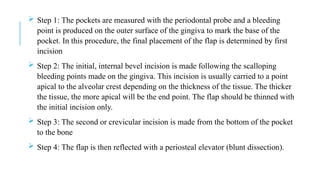  Step 1: The pockets are measured with the periodontal probe and a bleeding
point is produced on the outer surface of the gingiva to mark the base of the
pocket. In this procedure, the final placement of the flap is determined by first
incision
 Step 2: The initial, internal bevel incision is made following the scalloping
bleeding points made on the gingiva. This incision is usually carried to a point
apical to the alveolar crest depending on the thickness of the tissue. The thicker
the tissue, the more apical will be the end point. The flap should be thinned with
the initial incision only.
 Step 3: The second or crevicular incision is made from the bottom of the pocket
to the bone
 Step 4: The flap is then reflected with a periosteal elevator (blunt dissection).
 