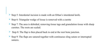  Step 5: Interdental incision is made with an Orban’s interdental knife.
 Step 6: Triangular wedge of tissue is removed with a curette
 Step 7: The area is debrided, removing tissue tags and granulation tissue with sharp
curettes. The roots are scaled.
 Step 8: The flap is then placed back to end at the root bone junction.
 Step 9: The flaps are sutured together with continuous sling suture or interrupted
sutures.
 