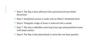  Step 4: The flap is then reflected with a periosteal elevator (blunt
dissection).
 Step 5: Interdental incision is made with an Orban’s interdental knife
 Step 6: Triangular wedge of tissue is removed with a curette.
 Step 7: The area is debrided, removing tissue tags and granulation tissue
with sharp curettes.
 Step 8: The flap is then placed back to end at the root bone junction
 