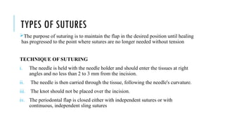 TYPES OF SUTURES
The purpose of suturing is to maintain the flap in the desired position until healing
has progressed to the point where sutures are no longer needed without tension
TECHNIQUE OF SUTURING
i. The needle is held with the needle holder and should enter the tissues at right
angles and no less than 2 to 3 mm from the incision.
ii. The needle is then carried through the tissue, following the needle's curvature.
iii. The knot should not be placed over the incision.
iv. The periodontal flap is closed either with independent sutures or with
continuous, independent sling sutures
 
