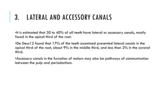3. LATERAL AND ACCESSORY CANALS
•It is estimated that 30 to 40% of all teeth have lateral or accessory canals, mostly
found in the apical third of the root.
•De Deus12 found that 17% of the teeth examined presented lateral canals in the
apical third of the root, about 9% in the middle third, and less than 2% in the coronal
third.
•Accessory canals in the furcation of molars may also be pathways of communication
between the pulp and periodontium.
 