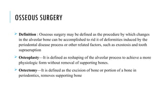 OSSEOUS SURGERY
 Definition : Osseous surgery may be defined as the procedure by which changes
in the alveolar bone can be accomplished to rid it of deformities induced by the
periodontal disease process or other related factors, such as exostosis and tooth
supraeruption
 Osteoplasty—It is defined as reshaping of the alveolar process to achieve a more
physiologic form without removal of supporting bones.
 Ostectomy—It is defined as the excision of bone or portion of a bone in
periodontics, removes supporting bone
 