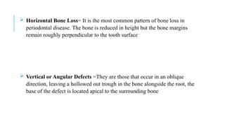  Horizontal Bone Loss= It is the most common pattern of bone loss in
periodontal disease. The bone is reduced in height but the bone margins
remain roughly perpendicular to the tooth surface
 Vertical or Angular Defects =They are those that occur in an oblique
direction, leaving a hollowed out trough in the bone alongside the root, the
base of the defect is located apical to the surrounding bone
 