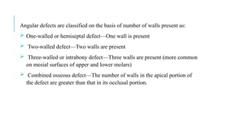 Angular defects are classified on the basis of number of walls present as:
 One-walled or hemiseptal defect—One wall is present
 Two-walled defect—Two walls are present
 Three-walled or intrabony defect—Three walls are present (more common
on mesial surfaces of upper and lower molars)
 Combined osseous defect—The number of walls in the apical portion of
the defect are greater than that in its occlusal portion.
 