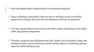  One-wall angular defects usually need to be recontoured surgically.
 Three-wall defects, particularly if they are narrow and deep, can he successfully
treated with techniques that strive for new attachment and bone reconstruction.
 Two-wall angular detects can be treated with either method, depending on their depth,
width, and general configuration.
 Therefore, except for one-wall defects and wide, shallow two-wall defects, along with
interdental craters, osseous defects are treated with the objective of obtaining optimal
repair by natural healing process
 