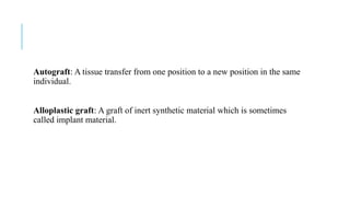 Autograft: A tissue transfer from one position to a new position in the same
individual.
Alloplastic graft: A graft of inert synthetic material which is sometimes
called implant material.
 