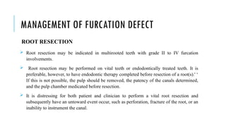 MANAGEMENT OF FURCATION DEFECT
ROOT RESECTION
 Root resection may be indicated in multirooted teeth with grade II to IV furcation
involvements.
 Root resection may be performed on vital teeth or endodontically treated teeth. It is
preferable, however, to have endodontic therapy completed before resection of a root(s).' ‘
If this is not possible, the pulp should be removed, the patency of the canals determined,
and the pulp chamber medicated before resection.
 It is distressing for both patient and clinician to perform a vital root resection and
subsequently have an untoward event occur, such as perforation, fracture of the root, or an
inability to instrument the canal.
 