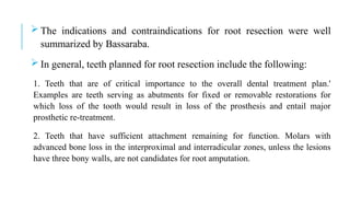  The indications and contraindications for root resection were well
summarized by Bassaraba.
 In general, teeth planned for root resection include the following:
1. Teeth that are of critical importance to the overall dental treatment plan.'
Examples are teeth serving as abutments for fixed or removable restorations for
which loss of the tooth would result in loss of the prosthesis and entail major
prosthetic re-treatment.
2. Teeth that have sufficient attachment remaining for function. Molars with
advanced bone loss in the interproximal and interradicular zones, unless the lesions
have three bony walls, are not candidates for root amputation.
 