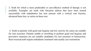 3. Teeth for which a more predictable or cost-effective method of therapy is not
available. Examples are teeth with furcation defects that have been treated
successfully with endodontics but now present with a vertical root fracture,
advanced bone loss, or caries on bone root.
4. Teeth in patients with good oral hygiene and low activity for caries are suitable
for root resection. Patients unable or unwilling to perform good oral hygiene and
preventive measures are not suitable candidates for root resection or hemisection.
Root resected teeth require endodontic treatment'-and usually cast restorations
 