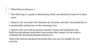  Which Root to Remove ?
 The following is a guide to determining which root should be removed in these
cases:
1. Remove the roots that will eliminate the furcation and allow the production of
a maintainable architecture on the remaining roots.
2. Remove the root with the greatest amount of bone and attachment loss.
Sufficient periodontal attachment must remain after surgery for the tooth to
withstand the functional demands placed on it.
Teeth with uniform advanced horizontal bone loss are not suitable for root
resection
 