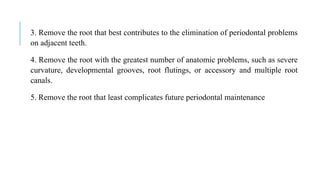 3. Remove the root that best contributes to the elimination of periodontal problems
on adjacent teeth.
4. Remove the root with the greatest number of anatomic problems, such as severe
curvature, developmental grooves, root flutings, or accessory and multiple root
canals.
5. Remove the root that least complicates future periodontal maintenance
 