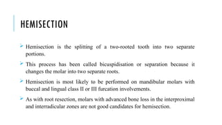 HEMISECTION
 Hemisection is the splitting of a two-rooted tooth into two separate
portions.
 This process has been called bicuspidisation or separation because it
changes the molar into two separate roots.
 Hemisection is most likely to be performed on mandibular molars with
buccal and lingual class II or III furcation involvements.
 As with root resection, molars with advanced bone loss in the interproximal
and interradicular zones are not good candidates for hemisection.
 