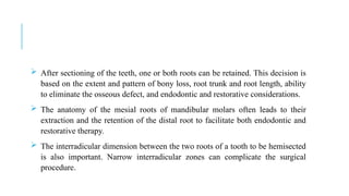  After sectioning of the teeth, one or both roots can be retained. This decision is
based on the extent and pattern of bony loss, root trunk and root length, ability
to eliminate the osseous defect, and endodontic and restorative considerations.
 The anatomy of the mesial roots of mandibular molars often leads to their
extraction and the retention of the distal root to facilitate both endodontic and
restorative therapy.
 The interradicular dimension between the two roots of a tooth to be hemisected
is also important. Narrow interradicular zones can complicate the surgical
procedure.
 