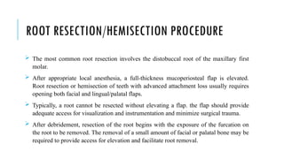 ROOT RESECTION/HEMISECTION PROCEDURE
 The most common root resection involves the distobuccal root of the maxillary first
molar.
 After appropriate local anesthesia, a full-thickness mucoperiosteal flap is elevated.
Root resection or hemisection of teeth with advanced attachment loss usually requires
opening both facial and lingual/palatal flaps.
 Typically, a root cannot be resected without elevating a flap. the flap should provide
adequate access for visualization and instrumentation and minimize surgical trauma.
 After debridement, resection of the root begins with the exposure of the furcation on
the root to be removed. The removal of a small amount of facial or palatal bone may be
required to provide access for elevation and facilitate root removal.
 