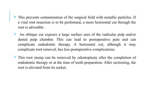  This prevents contamination of the surgical field with metallic particles. If
a vital root resection is to be performed, a more horizontal cut through the
root is advisable .
 An oblique cut exposes a large surface area of the radicular pulp and/or
dental pulp chamber. This can lead to postoperative pain and can
complicate endodontic therapy. A horizontal cut, although it may
complicate root removal, has less postoperative complications.
 This root stump can be removed by odontoplasty after the completion of
endodontic therapy or at the time of tooth preparation. After sectioning, the
root is elevated from its socket.
 