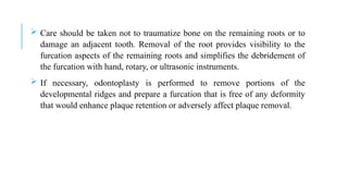  Care should be taken not to traumatize bone on the remaining roots or to
damage an adjacent tooth. Removal of the root provides visibility to the
furcation aspects of the remaining roots and simplifies the debridement of
the furcation with hand, rotary, or ultrasonic instruments.
 If necessary, odontoplasty is performed to remove portions of the
developmental ridges and prepare a furcation that is free of any deformity
that would enhance plaque retention or adversely affect plaque removal.
 