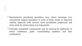  Reconstructive periodontal procedures have shown advantage over
conventional surgical procedures in terms of better results in long-term
stability, improved tooth survival, lesser periodontitis progression, and
fewer needs for reintervention over long periods
 Clinically, periodontal reconstruction may be achieved by application of
barrier membranes, grafts, wound-healing modifiers, and their
combinations
 
