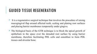 GUIDED TISSUE REGENERATION
 It is a regenerative surgical technique that involves the procedure of raising
mucogingival flap around affected teeth, scaling and planing root surfaces
and placing barrier membranes temporarily under gingiva.
 The biological basis of the GTR technique is to block the apical growth of
epithelium to the space over the denuded root surface by using barrier
membrane, therefore facilitating PDL cells and osteoblast to form PDL
tissues and alveolar bone.
 