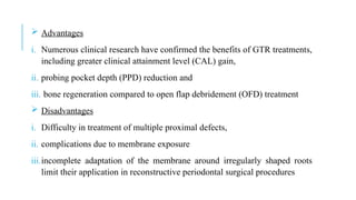  Advantages
i. Numerous clinical research have confirmed the benefits of GTR treatments,
including greater clinical attainment level (CAL) gain,
ii. probing pocket depth (PPD) reduction and
iii. bone regeneration compared to open flap debridement (OFD) treatment
 Disadvantages
i. Difficulty in treatment of multiple proximal defects,
ii. complications due to membrane exposure
iii.incomplete adaptation of the membrane around irregularly shaped roots
limit their application in reconstructive periodontal surgical procedures
 