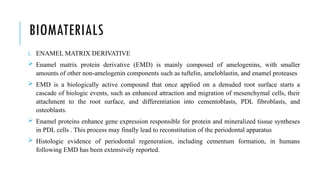 BIOMATERIALS
i. ENAMEL MATRIX DERIVATIVE
 Enamel matrix protein derivative (EMD) is mainly composed of amelogenins, with smaller
amounts of other non-amelogenin components such as tuftelin, ameloblastin, and enamel proteases
 EMD is a biologically active compound that once applied on a denuded root surface starts a
cascade of biologic events, such as enhanced attraction and migration of mesenchymal cells, their
attachment to the root surface, and differentiation into cementoblasts, PDL fibroblasts, and
osteoblasts.
 Enamel proteins enhance gene expression responsible for protein and mineralized tissue syntheses
in PDL cells . This process may finally lead to reconstitution of the periodontal apparatus
 Histologic evidence of periodontal regeneration, including cementum formation, in humans
following EMD has been extensively reported.
 