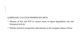 iii.BIPHASIC CALCIUM PHOSPHATE (BCP)
 Mixture of HA and TCP in various ratios to adjust degradation rate and
biological activity
 Similar chemical composition and structure to the inorganic phase of bone
 