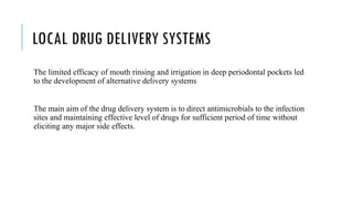 LOCAL DRUG DELIVERY SYSTEMS
The limited efficacy of mouth rinsing and irrigation in deep periodontal pockets led
to the development of alternative delivery systems
The main aim of the drug delivery system is to direct antimicrobials to the infection
sites and maintaining effective level of drugs for sufficient period of time without
eliciting any major side effects.
 