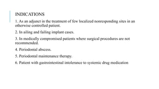 INDICATIONS
1. As an adjunct in the treatment of few localized nonresponding sites in an
otherwise controlled patient.
2. In ailing and failing implant cases.
3. In medically compromised patients where surgical procedures are not
recommended.
4. Periodontal abscess.
5. Periodontal maintenance therapy.
6. Patient with gastrointestinal intolerance to systemic drug medication
 