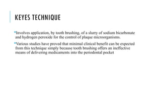 KEYES TECHNIQUE
Involves application, by tooth brushing, of a slurry of sodium bicarbonate
and hydrogen peroxide for the control of plaque microorganisms.
Various studies have proved that minimal clinical benefit can be expected
from this technique simply because tooth brushing offers an ineffective
means of delivering medicaments into the periodontal pocket
 
