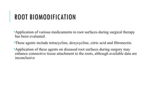 ROOT BIOMODIFICATION
•Application of various medicaments to root surfaces during surgical therapy
has been evaluated.
•These agents include tetracycline, doxycycline, citric acid and fibronectin.
•Application of these agents on diseased root surfaces during surgery may
enhance connective tissue attachment to the roots, although available data are
inconclusive
 