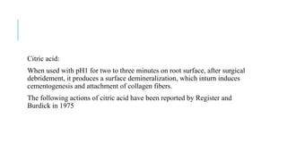 Citric acid:
When used with pH1 for two to three minutes on root surface, after surgical
debridement, it produces a surface demineralization, which inturn induces
cementogenesis and attachment of collagen fibers.
The following actions of citric acid have been reported by Register and
Burdick in 1975
 
