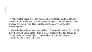 It removes the smear layer and may open dentinal tubules, thus allowing
cementum to form within these tubules creating the blunderbuss effect and
produce cementum pins. This could be associated with accelerated
cementogenesis.
 It has also been shown to expose collagen fibers on the root surface, which
may splice with the collagen fibers of a soft tissue graft or flap (called as
collagen splicing) resulting in collagen adhesion without cementum
formation and accelerated healing
 