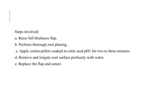 Steps involved:
a. Raise full thickness flap.
b. Perform thorough root planing.
c. Apply cotton pellets soaked in citric acid pH1 for two to three minutes.
d. Remove and irrigate root surface profusely with water.
e. Replace the flap and suture
 
