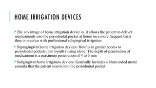 HOME IRRIGATION DEVICES
The advantage of home irrigation device is, it allows the patient to deliver
medicaments into the periodontal pocket at home on a more frequent basis
than in practice with professional subgingival irrigation
Supragingival home irrigation devices: Results in greater access to
periodontal pockets than mouth rinsing alone. The depth of penetration of
medicament is a maximum penetration of 4 to 5 mm
Subgingival home irrigation devices: Generally includes a blunt ended metal
cannula that the patient inserts into the periodontal pocket
 