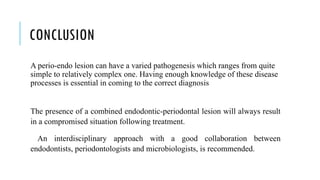 CONCLUSION
A perio-endo lesion can have a varied pathogenesis which ranges from quite
simple to relatively complex one. Having enough knowledge of these disease
processes is essential in coming to the correct diagnosis
The presence of a combined endodontic-periodontal lesion will always result
in a compromised situation following treatment.
An interdisciplinary approach with a good collaboration between
endodontists, periodontologists and microbiologists, is recommended.
 