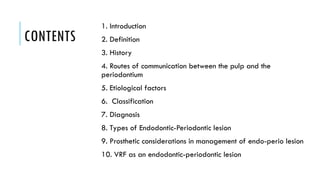 CONTENTS
1. Introduction
2. Definition
3. History
4. Routes of communication between the pulp and the
periodontium
5. Etiological factors
6. Classification
7. Diagnosis
8. Types of Endodontic-Periodontic lesion
9. Prosthetic considerations in management of endo-perio lesion
10. VRF as an endodontic-periodontic lesion
 